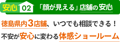 安心02 「顔が見える」店舗の安心 徳島県内3店舗、いつでも相談できる！不安が安心に変わる体感ショールーム
