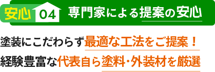 安心04 専門家による提案の安心 塗装にこだわらず最適な工法をご提案！経験豊富な代表自ら塗料･外装材を厳選