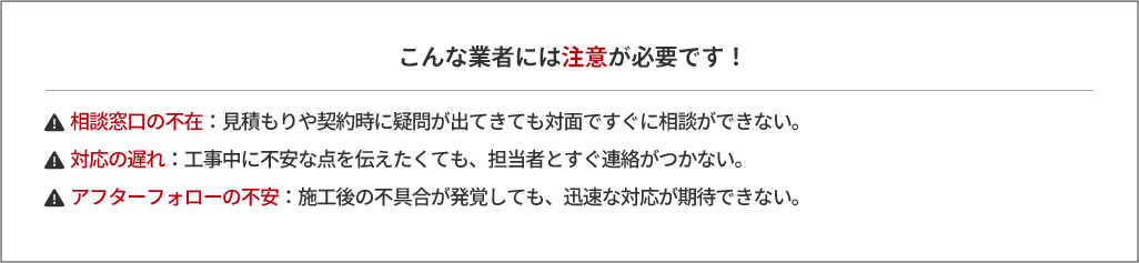 こんな業者には注意が必要です！・相談窓口の不在：見積もりや契約時に疑問が出てきても対面ですぐに相談ができない。・対応の遅れ：工事中に不安な点を伝えたくても、担当者とすぐ連絡がつかない。・アフターフォローの不安：施工後の不具合が発覚しても、迅速な対応が期待できない。